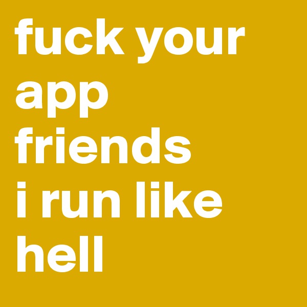 fuck your app friends
i run like hell