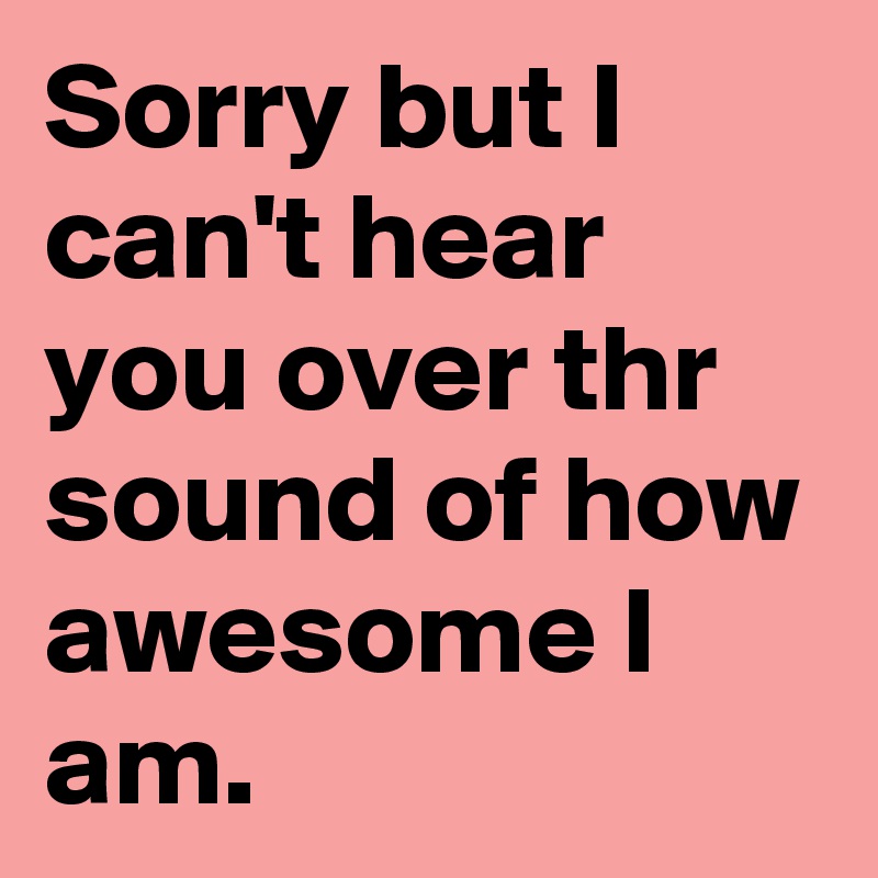 Sorry but I can't hear you over thr sound of how awesome I am.