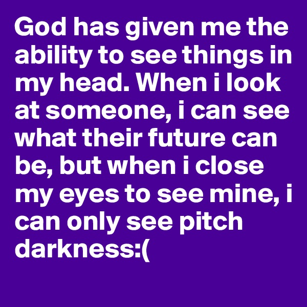 God has given me the ability to see things in my head. When i look at someone, i can see what their future can be, but when i close my eyes to see mine, i can only see pitch darkness:(
