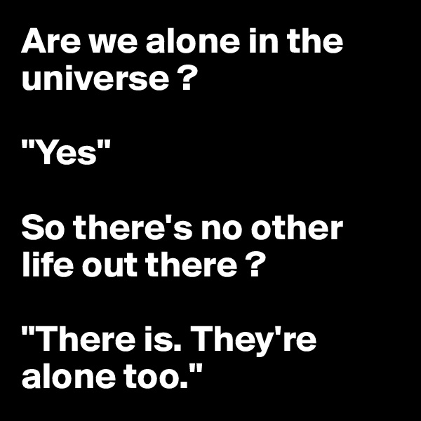 Are we alone in the universe ?

"Yes"

So there's no other life out there ?

"There is. They're alone too."