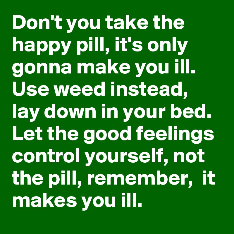 Don't you take the happy pill, it's only gonna make you ill. Use weed instead, lay down in your bed. Let the good feelings control yourself, not the pill, remember,  it makes you ill.