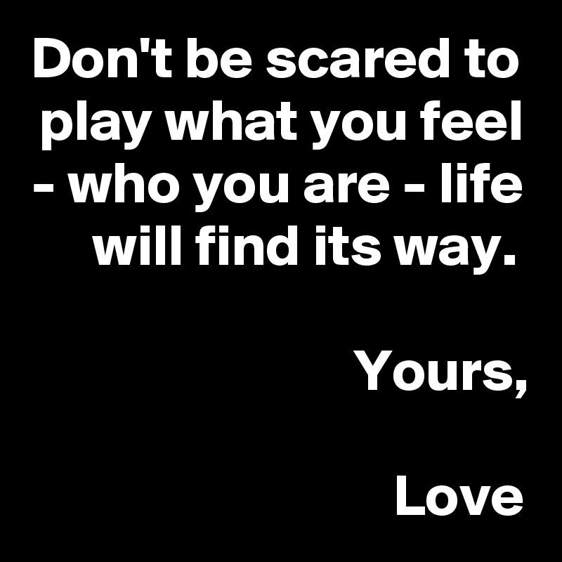 Don't be scared to play what you feel - who you are - life will find its way. 

Yours,

Love