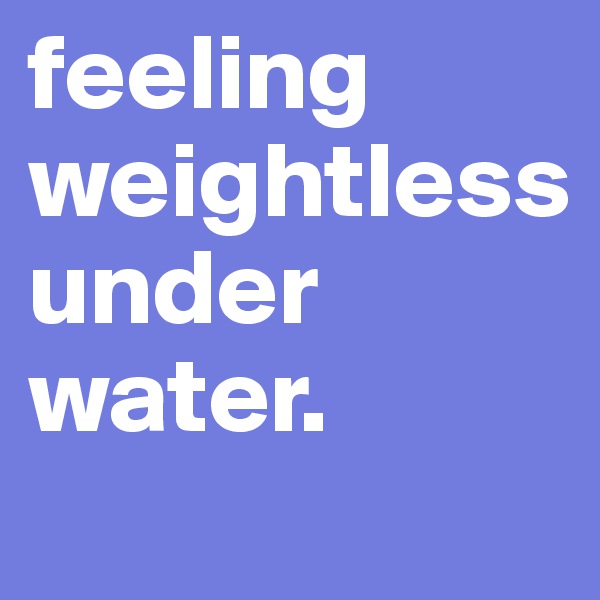 feeling weightless
under water.