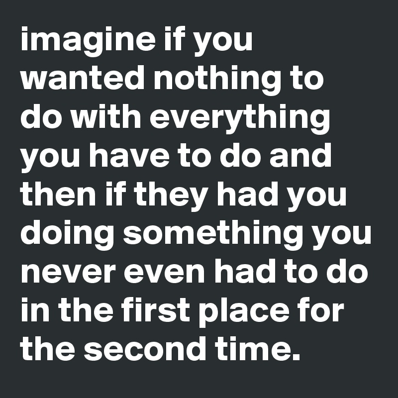 imagine if you wanted nothing to do with everything you have to do and then if they had you doing something you never even had to do in the first place for the second time.