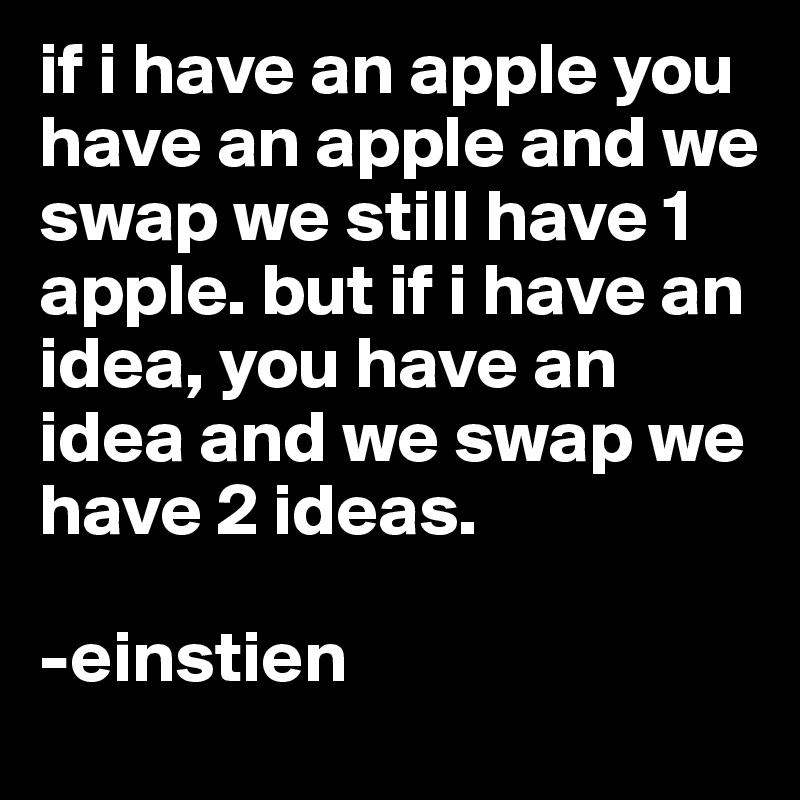 if i have an apple you have an apple and we swap we still have 1 apple. but if i have an idea, you have an idea and we swap we have 2 ideas. 

-einstien