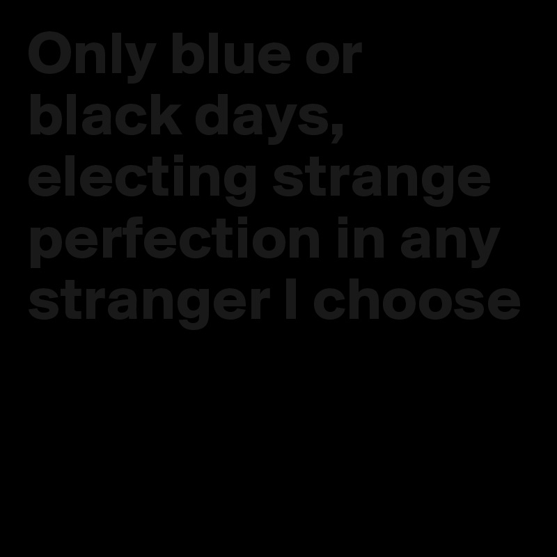 Only blue or black days, electing strange perfection in any stranger I choose


