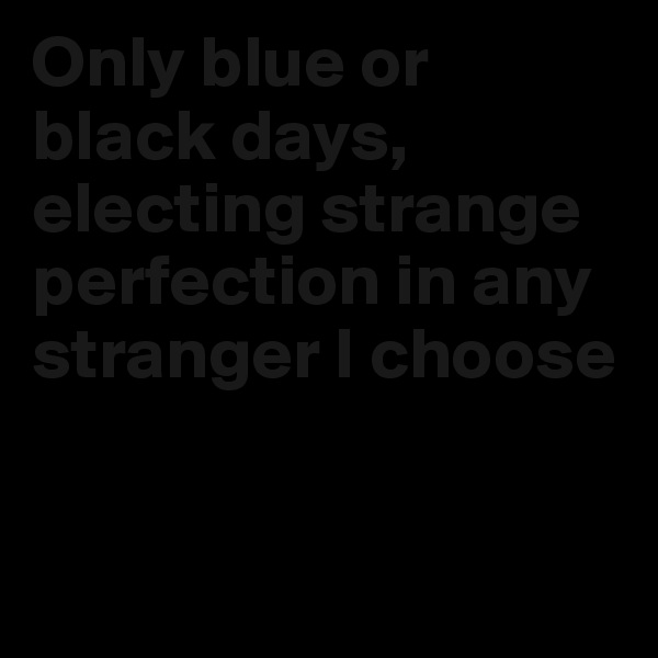 Only blue or black days, electing strange perfection in any stranger I choose


