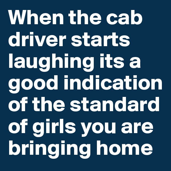 When the cab driver starts laughing its a good indication of the standard of girls you are bringing home