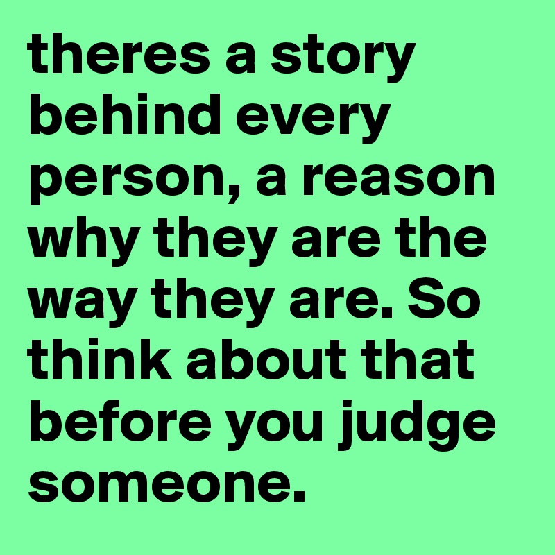 theres a story behind every person, a reason why they are the way they are. So think about that before you judge someone.