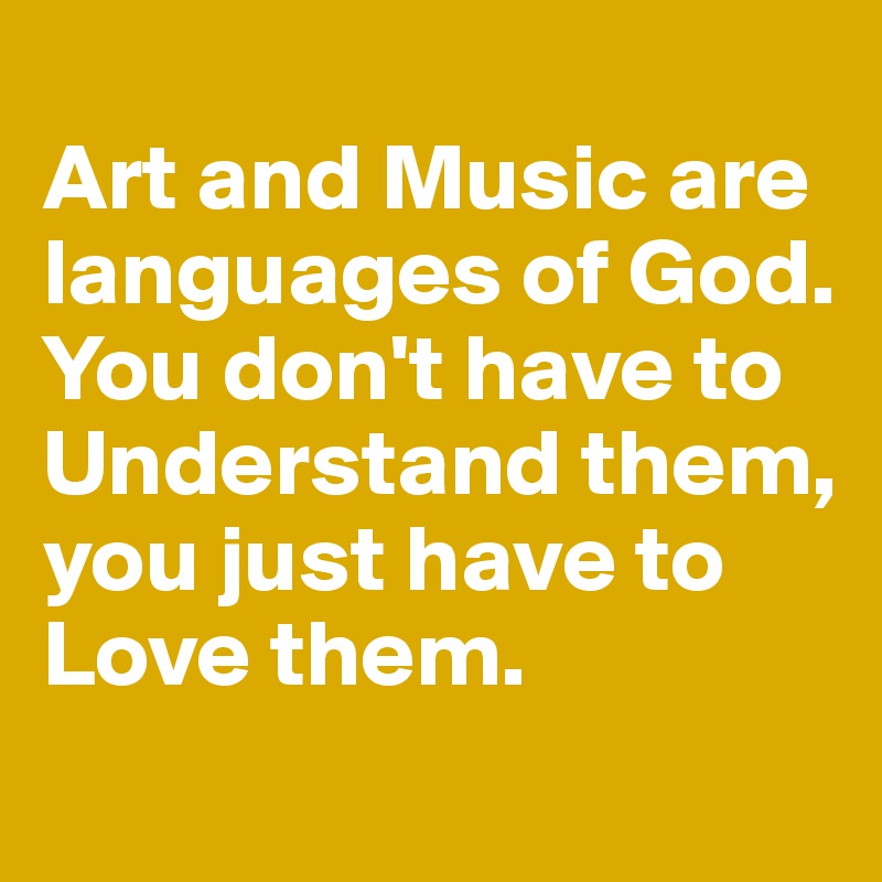 
Art and Music are languages of God. You don't have to Understand them, you just have to 
Love them. 
