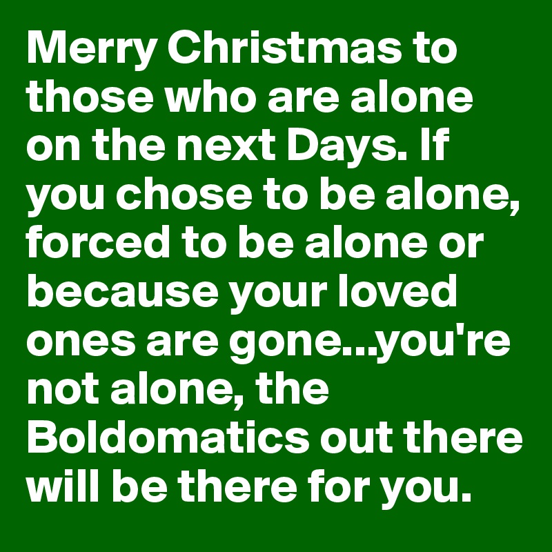Merry Christmas to those who are alone on the next Days. If you chose to be alone, forced to be alone or because your loved ones are gone...you're not alone, the Boldomatics out there will be there for you.