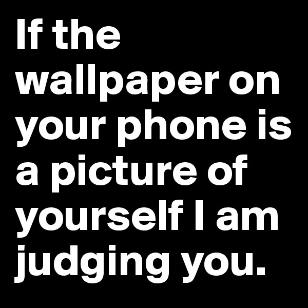 If the wallpaper on your phone is a picture of yourself I am judging you.