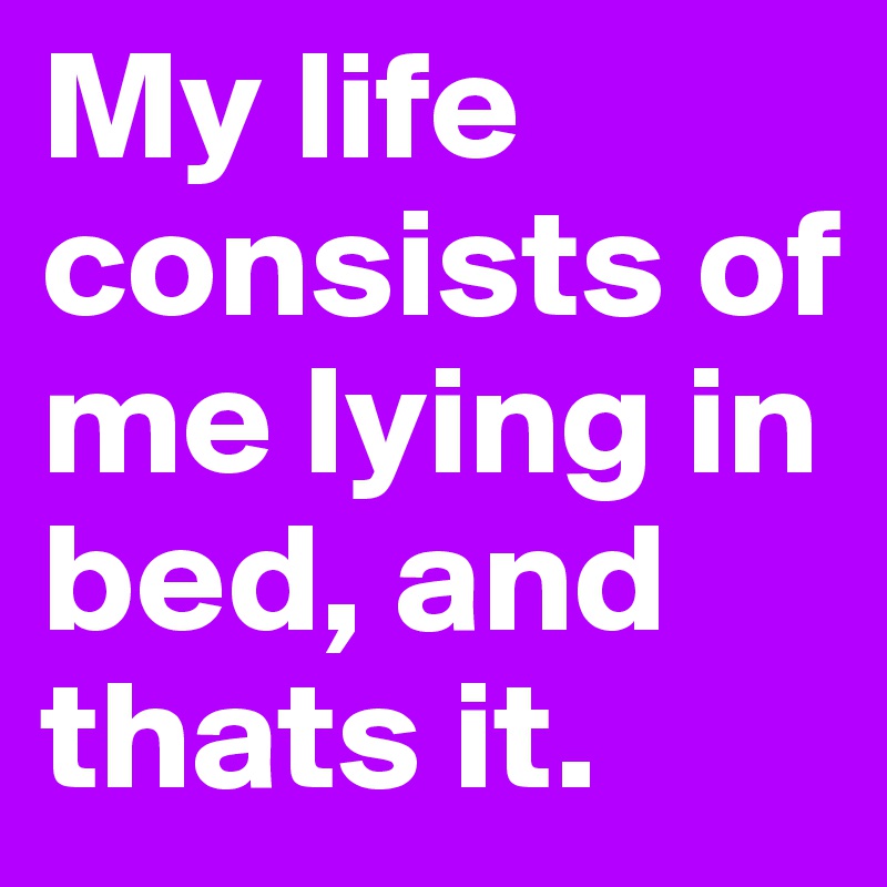My life consists of me lying in bed, and thats it.