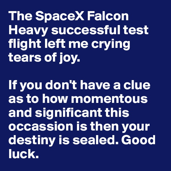 The SpaceX Falcon Heavy successful test flight left me crying tears of joy. 

If you don't have a clue as to how momentous and significant this occassion is then your destiny is sealed. Good luck.