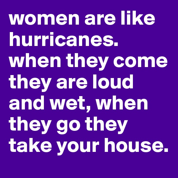 women are like hurricanes. when they come they are loud and wet, when they go they take your house. 