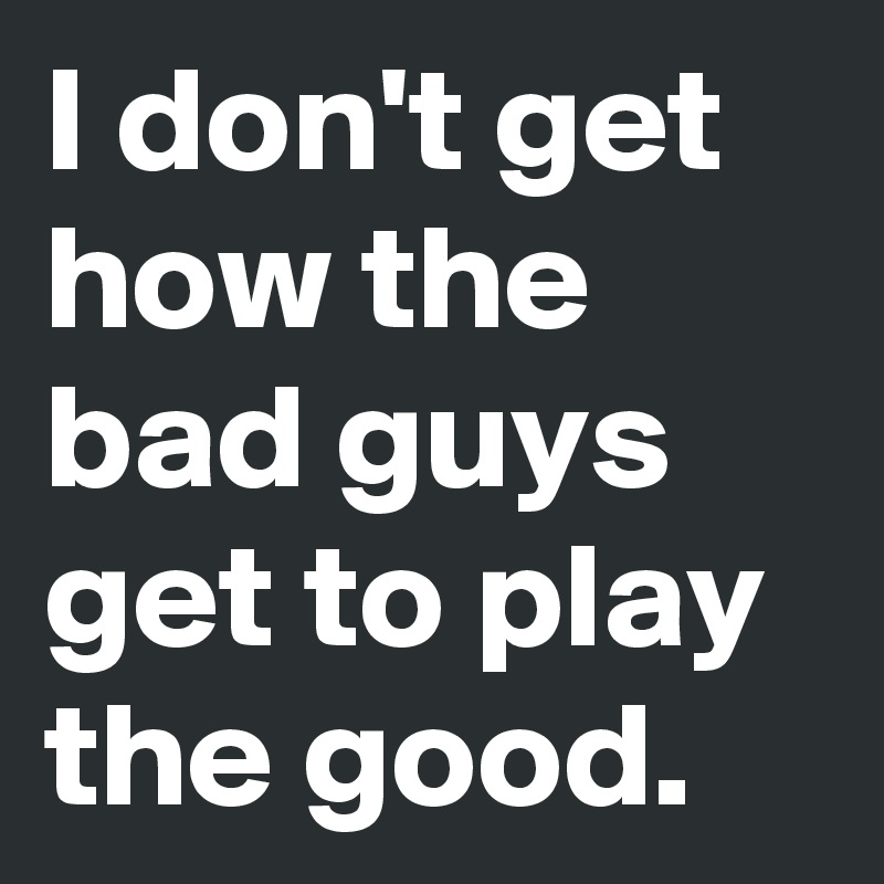 I don't get how the bad guys get to play the good. 