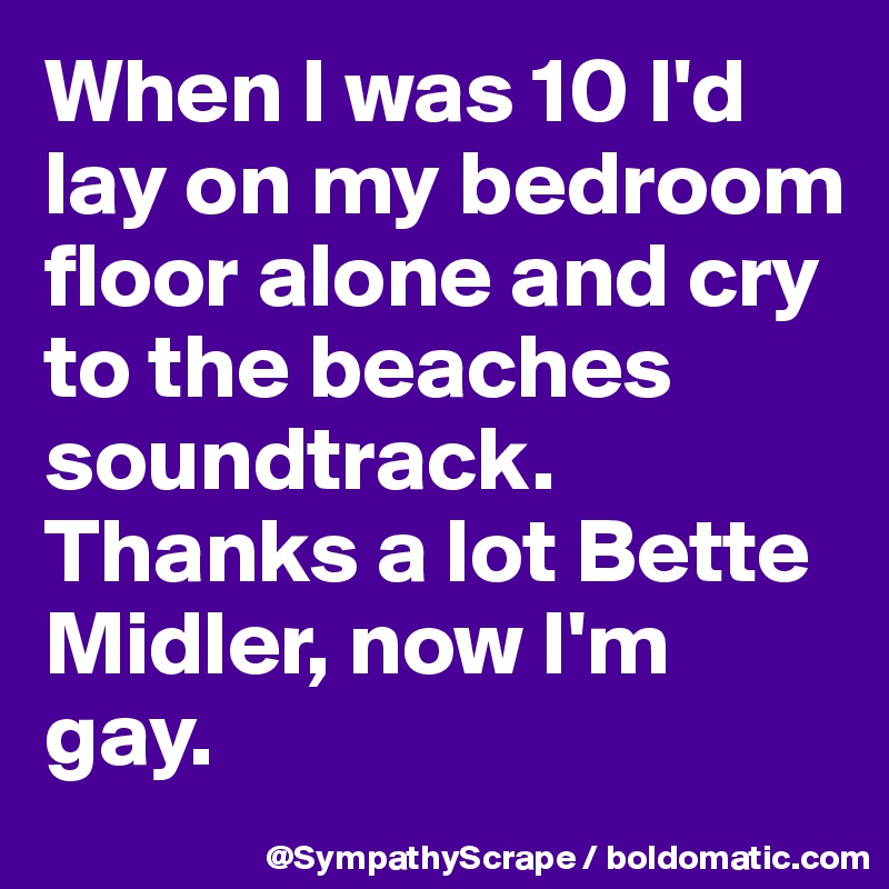 When I was 10 I'd lay on my bedroom floor alone and cry to the beaches soundtrack. Thanks a lot Bette Midler, now I'm gay.