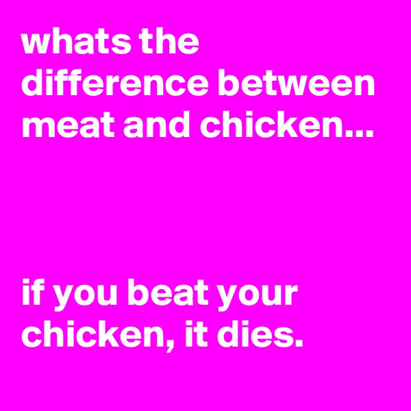 whats the difference between meat and chicken...



if you beat your chicken, it dies.