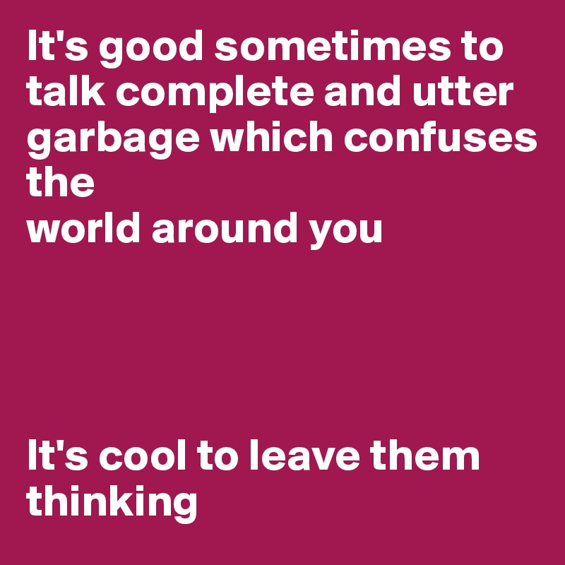 It's good sometimes to talk complete and utter garbage which confuses the 
world around you 




It's cool to leave them thinking