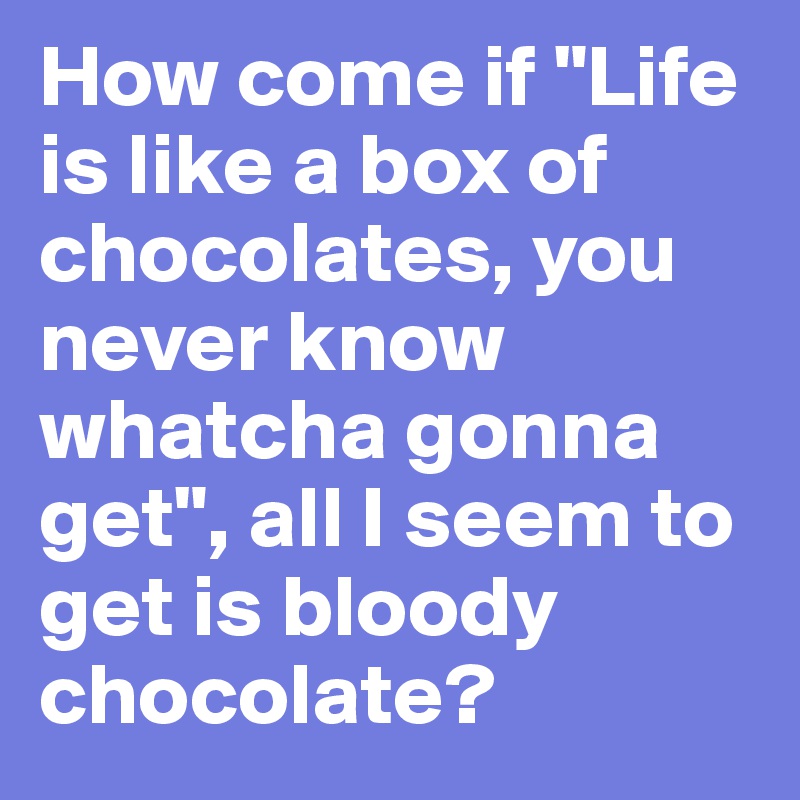 How come if "Life is like a box of chocolates, you never know whatcha gonna get", all I seem to get is bloody chocolate?