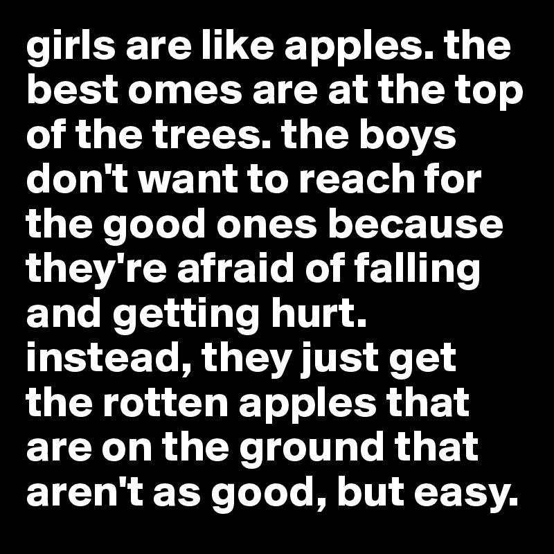 girls are like apples. the best omes are at the top of the trees. the boys don't want to reach for the good ones because they're afraid of falling and getting hurt. instead, they just get the rotten apples that are on the ground that aren't as good, but easy.