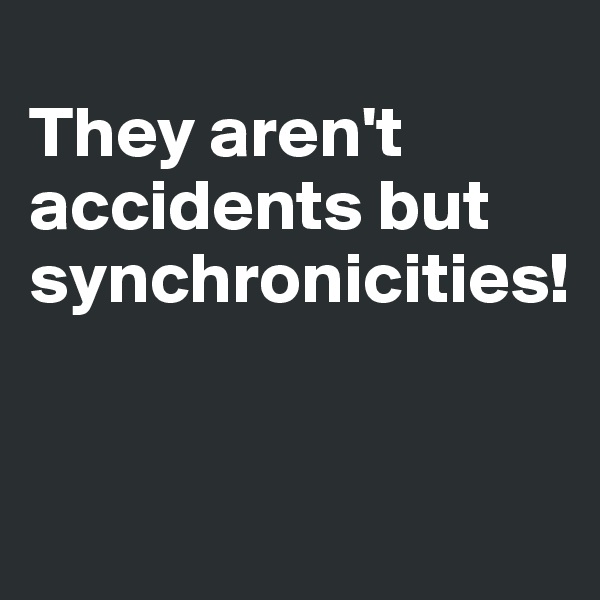 
They aren't accidents but synchronicities!


