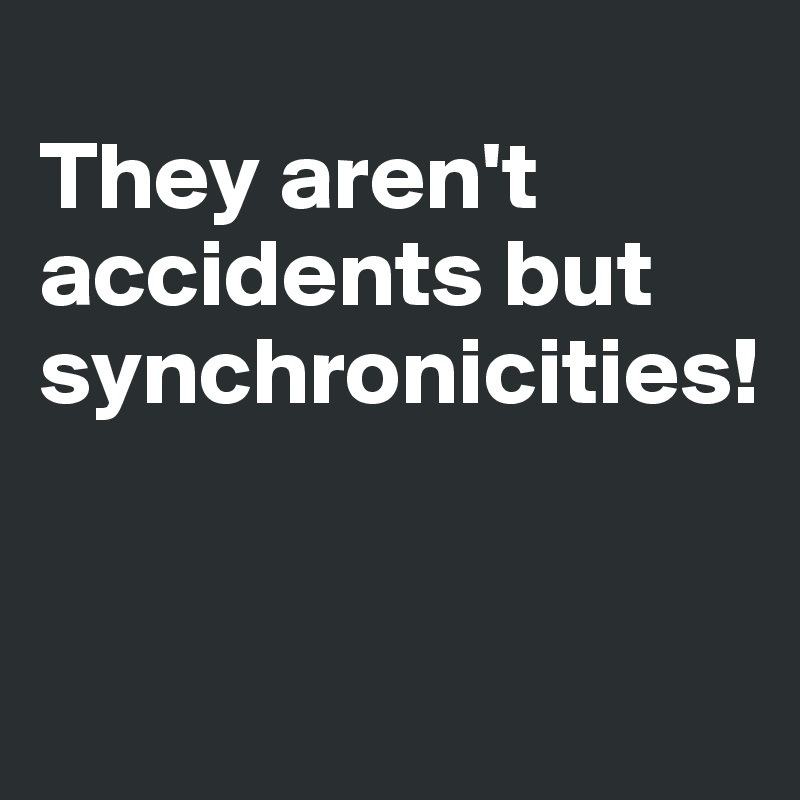 
They aren't accidents but synchronicities!


