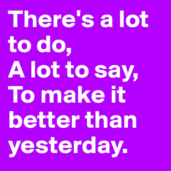There's a lot to do, 
A lot to say, 
To make it better than yesterday.