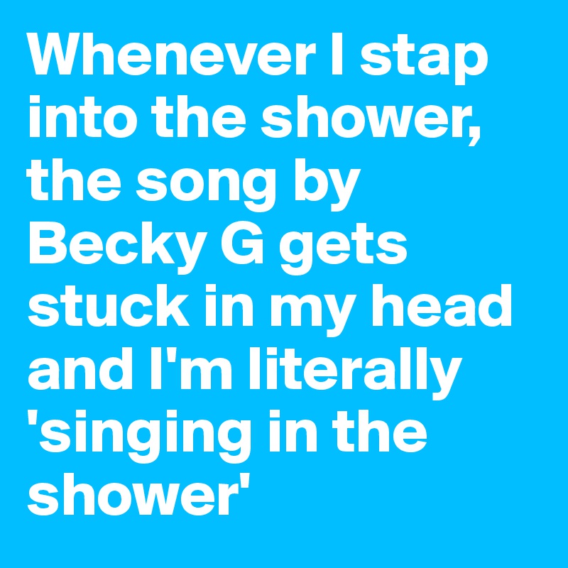 Whenever I stap into the shower, the song by Becky G gets stuck in my head and I'm literally 'singing in the shower'