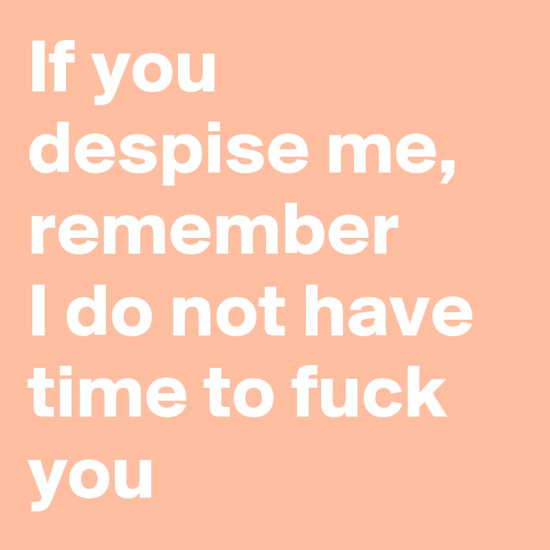 If you despise me, remember
I do not have time to fuck you