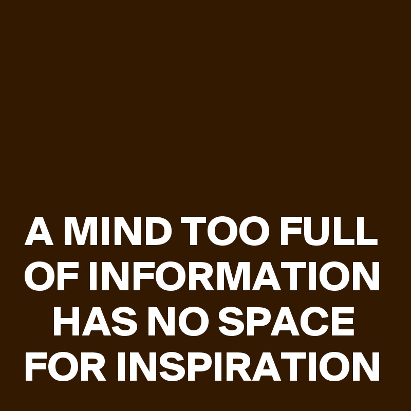 


A MIND TOO FULL OF INFORMATION HAS NO SPACE FOR INSPIRATION
