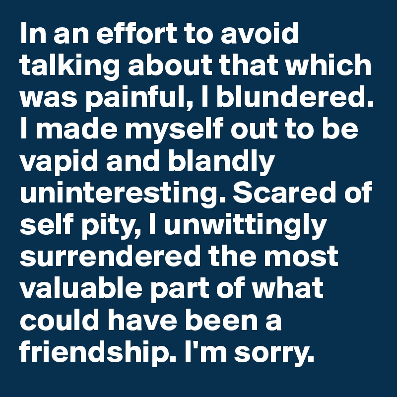 In an effort to avoid talking about that which was painful, I blundered. I made myself out to be vapid and blandly uninteresting. Scared of self pity, I unwittingly surrendered the most valuable part of what could have been a friendship. I'm sorry.