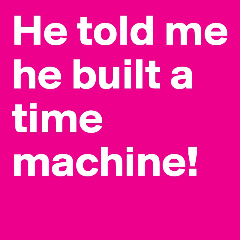 He told me he built a time machine!