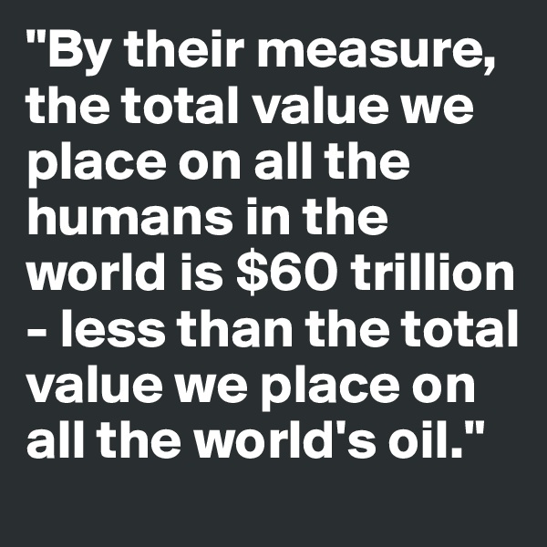 "By their measure, the total value we place on all the humans in the world is $60 trillion - less than the total value we place on all the world's oil."