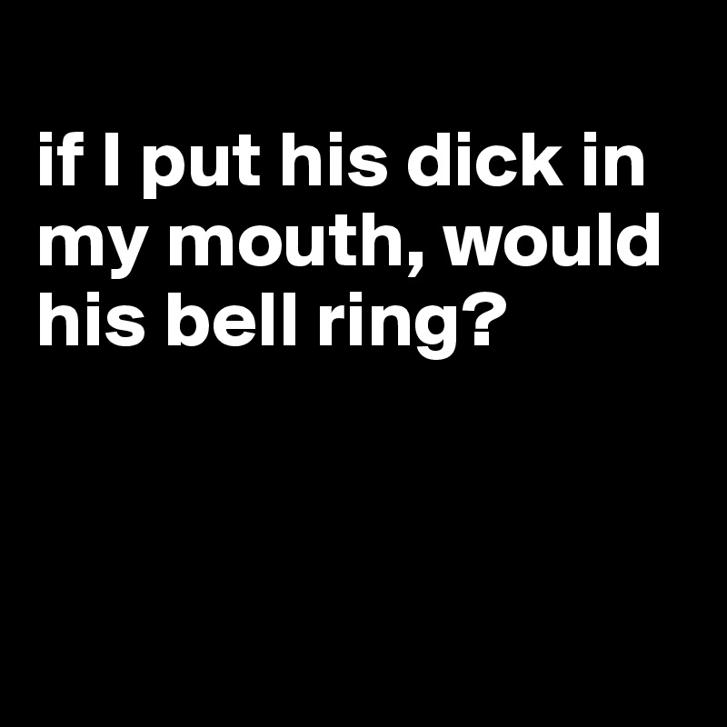 
if I put his dick in my mouth, would his bell ring?



