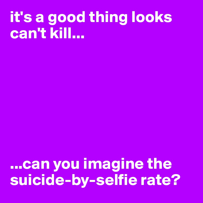 it's a good thing looks can't kill...







...can you imagine the suicide-by-selfie rate?