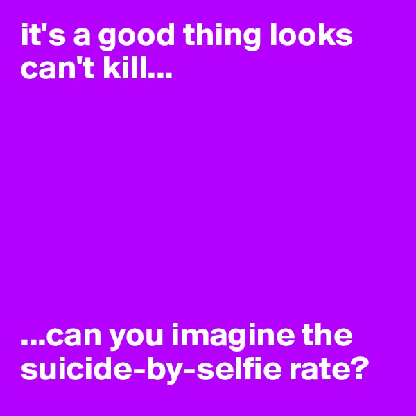 it's a good thing looks can't kill...







...can you imagine the suicide-by-selfie rate?