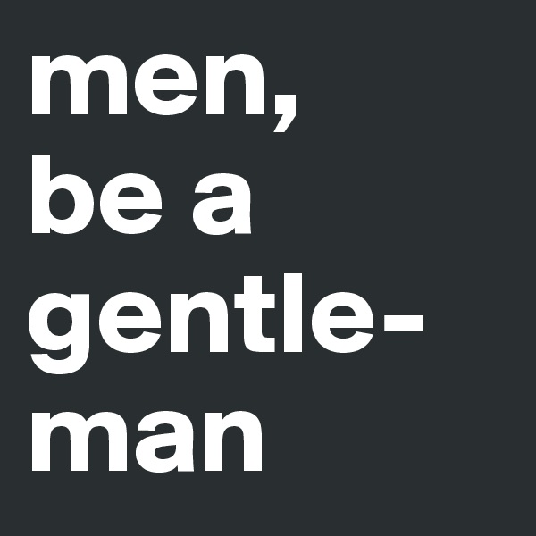 men, 
be a gentle-man
