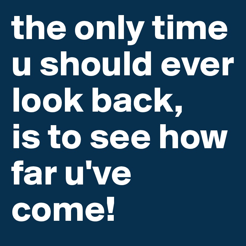 the only time u should ever look back, 
is to see how far u've come!        