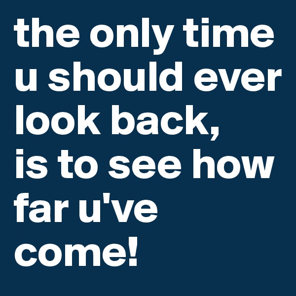 the only time u should ever look back, 
is to see how far u've come!        