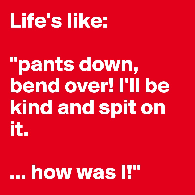 Life's like:

"pants down, bend over! I'll be kind and spit on it. 

... how was I!" 