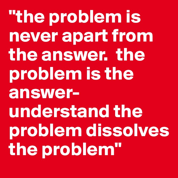 "the problem is never apart from the answer.  the problem is the answer- understand the problem dissolves the problem"