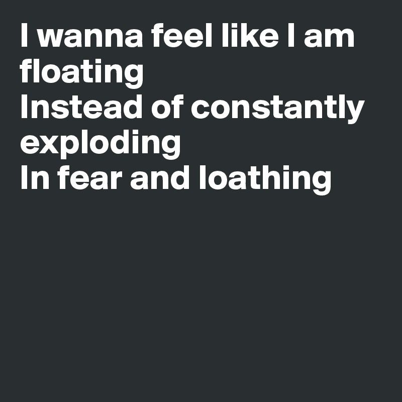 I wanna feel like I am floating
Instead of constantly exploding
In fear and loathing




