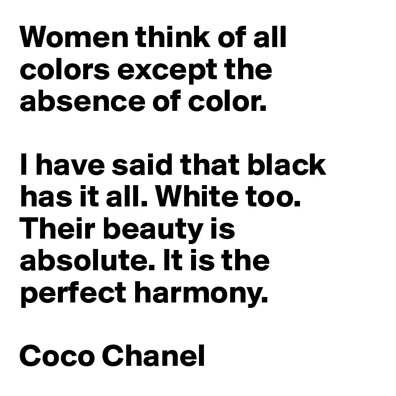 Women think of all colors except the absence of color. 

I have said that black has it all. White too. Their beauty is absolute. It is the perfect harmony.

Coco Chanel