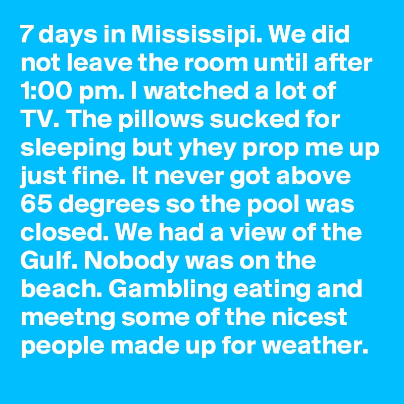 7 days in Mississipi. We did not leave the room until after 1:00 pm. I watched a lot of TV. The pillows sucked for sleeping but yhey prop me up just fine. It never got above 65 degrees so the pool was closed. We had a view of the Gulf. Nobody was on the beach. Gambling eating and meetng some of the nicest people made up for weather.