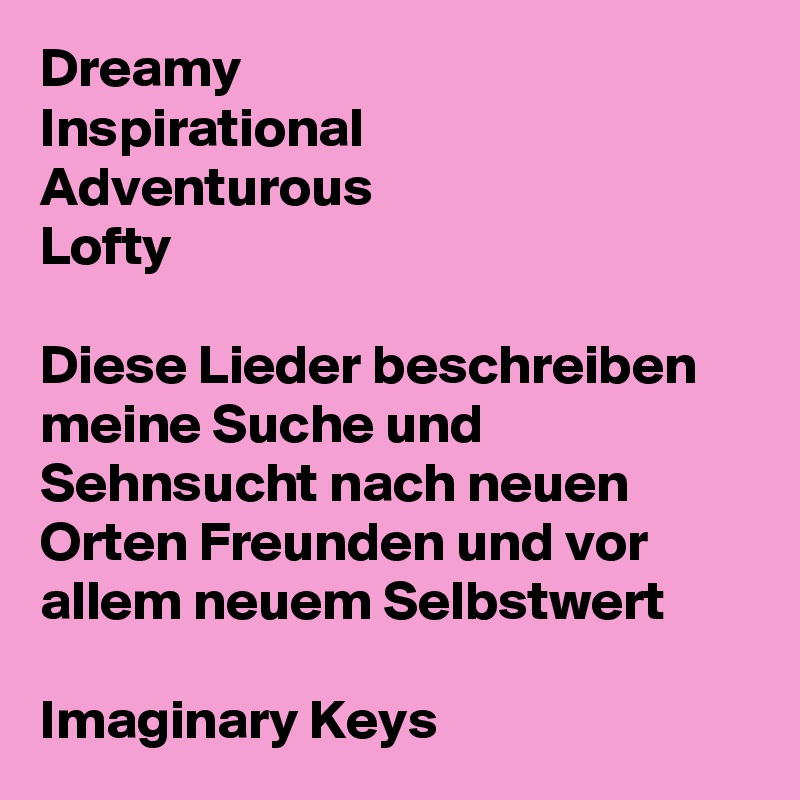 Dreamy 
Inspirational 
Adventurous 
Lofty

Diese Lieder beschreiben meine Suche und Sehnsucht nach neuen Orten Freunden und vor allem neuem Selbstwert

Imaginary Keys