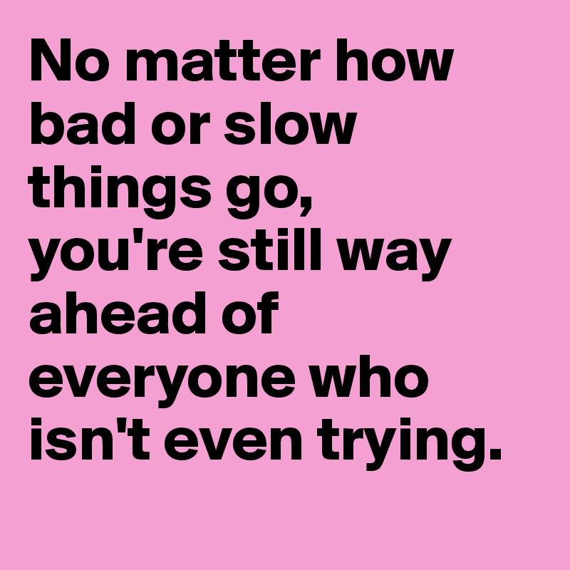 No matter how bad or slow things go, 
you're still way ahead of everyone who isn't even trying.
