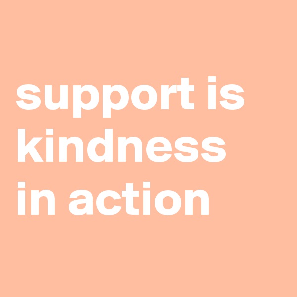 
support is kindness in action 
