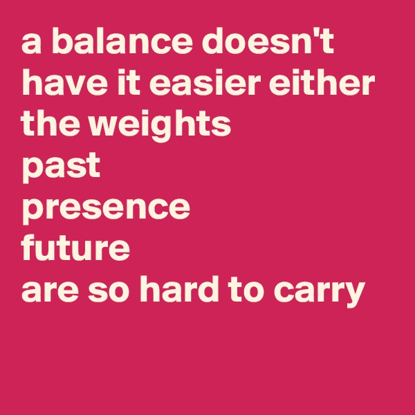 a balance doesn't have it easier either
the weights
past
presence
future
are so hard to carry

