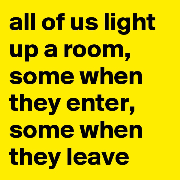 all of us light up a room, some when they enter, some when they leave